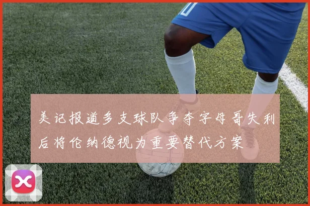 美记报道多支球队争夺字母哥失利后将伦纳德视为重要替代方案