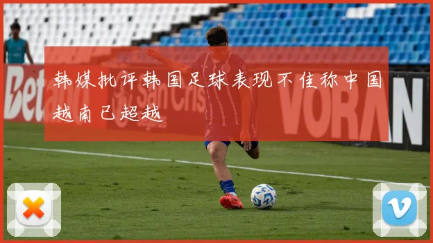 韩媒批评韩国足球表现不佳称中国越南已超越