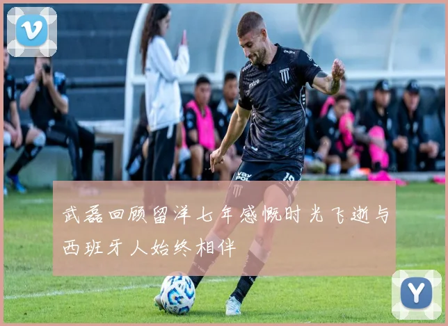 武磊回顾留洋七年感慨时光飞逝与西班牙人始终相伴