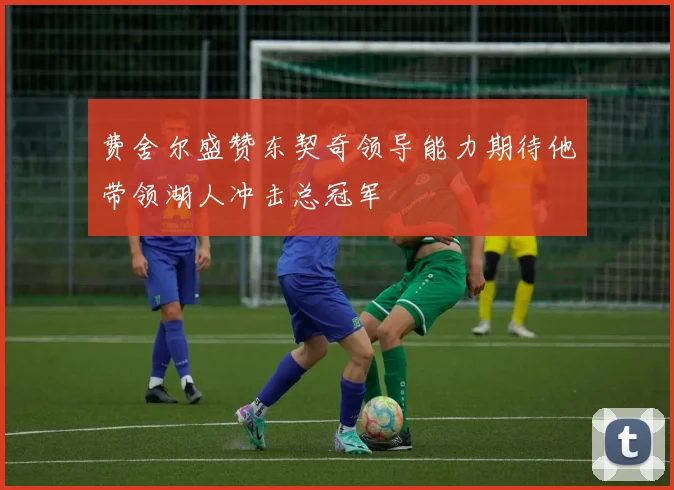 费舍尔盛赞东契奇领导能力期待他带领湖人冲击总冠军