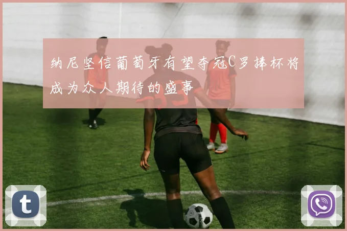 纳尼坚信葡萄牙有望夺冠C罗捧杯将成为众人期待的盛事