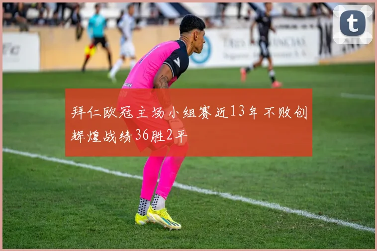 拜仁欧冠主场小组赛近13年不败创辉煌战绩36胜2平