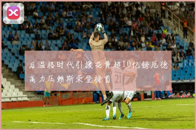 后温格时代引援花费超10亿镑厄德高力压赖斯荣登榜首