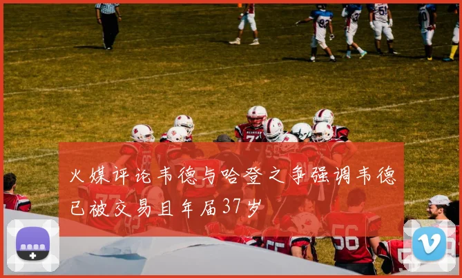 火媒评论韦德与哈登之争强调韦德已被交易且年届37岁