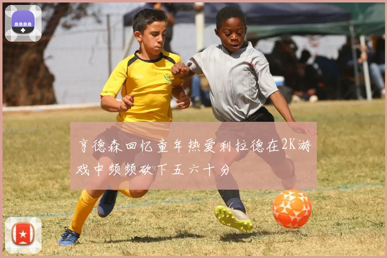 亨德森回忆童年热爱利拉德在2K游戏中频频砍下五六十分