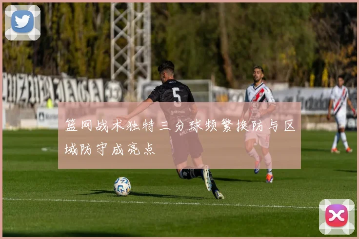 篮网战术独特三分球频繁换防与区域防守成亮点