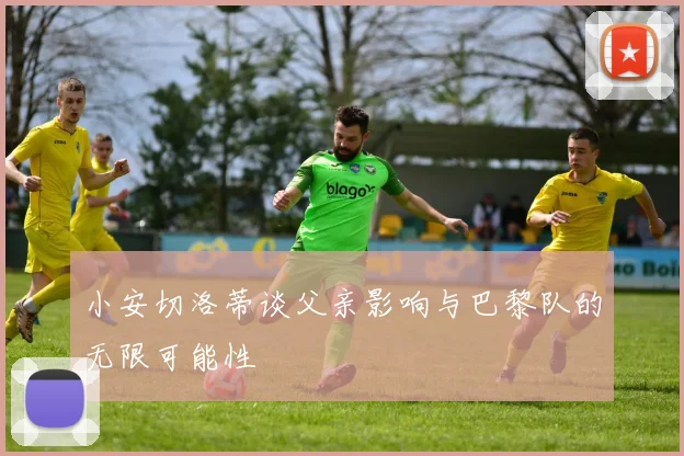 小安切洛蒂谈父亲影响与巴黎队的无限可能性