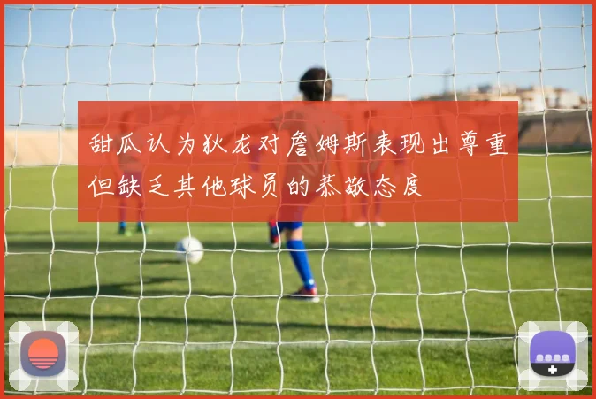 甜瓜认为狄龙对詹姆斯表现出尊重但缺乏其他球员的恭敬态度