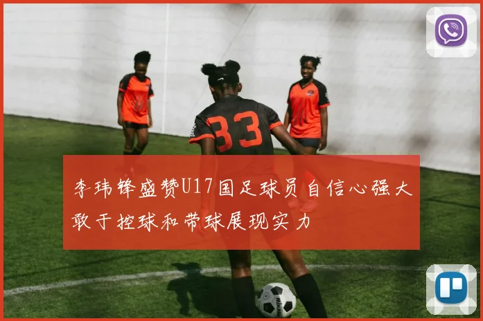李玮锋盛赞U17国足球员自信心强大敢于控球和带球展现实力