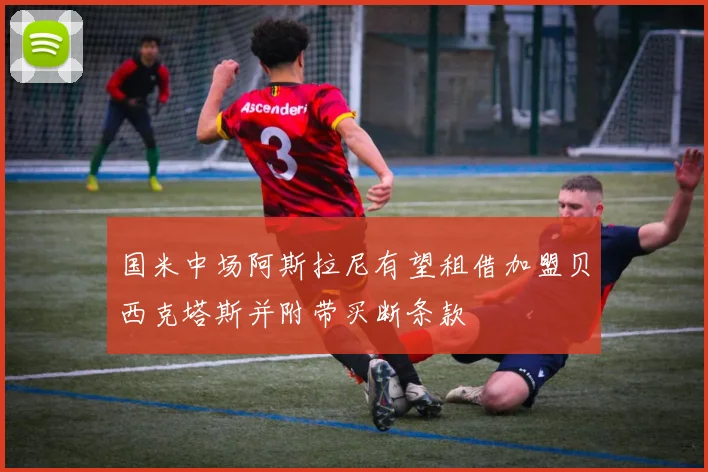 国米中场阿斯拉尼有望租借加盟贝西克塔斯并附带买断条款