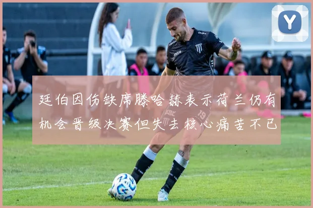 廷伯因伤缺席滕哈赫表示荷兰仍有机会晋级决赛但失去核心痛苦不已