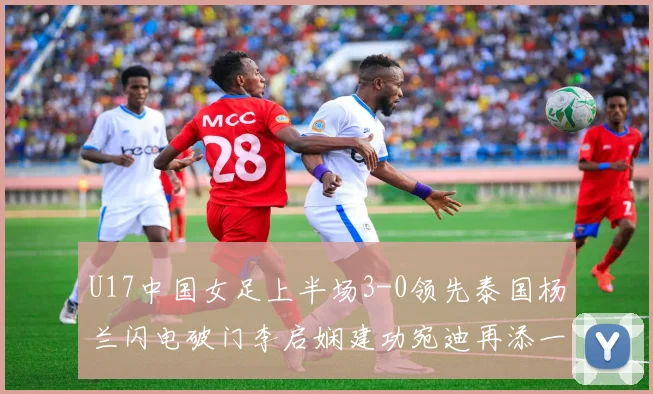 U17中国女足上半场3-0领先泰国杨兰闪电破门李启娴建功宛迪再添一分