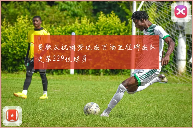 曼联庆祝梅努达成百场里程碑成队史第229位球员