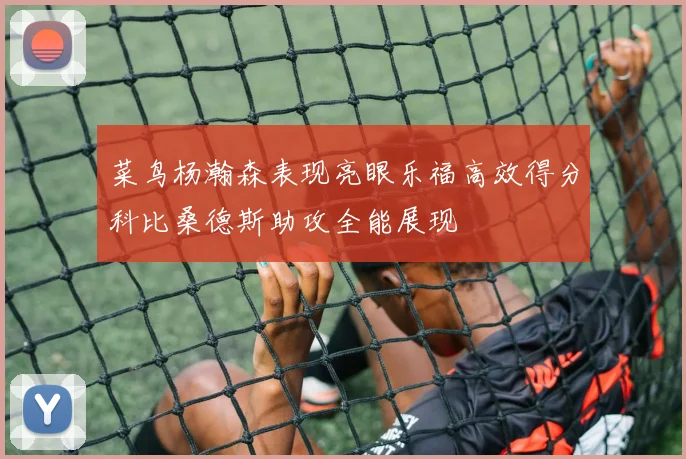 菜鸟杨瀚森表现亮眼乐福高效得分科比桑德斯助攻全能展现