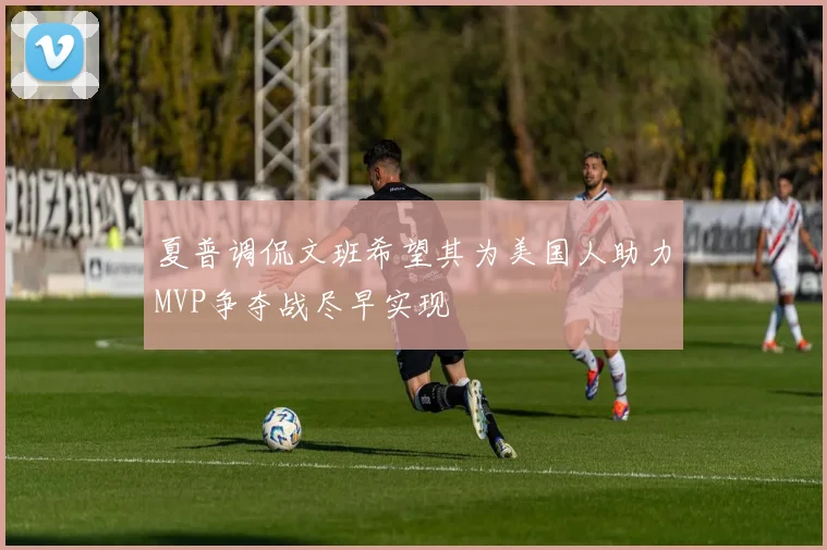 夏普调侃文班希望其为美国人助力MVP争夺战尽早实现