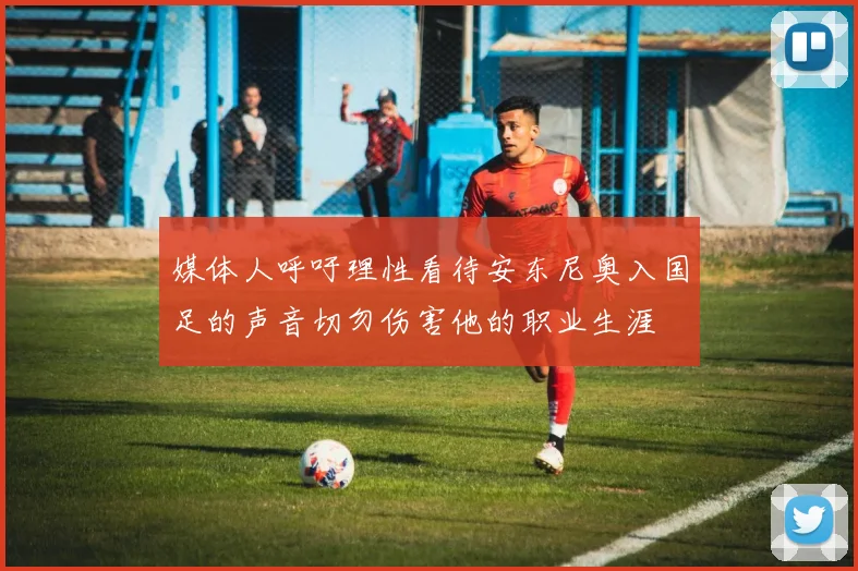 媒体人呼吁理性看待安东尼奥入国足的声音切勿伤害他的职业生涯