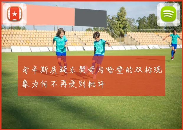 考辛斯质疑东契奇与哈登的双标现象为何不再受到批评