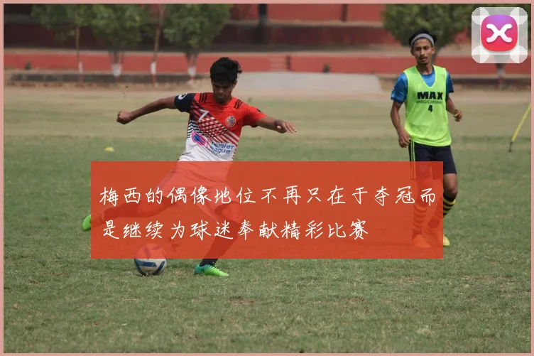 梅西的偶像地位不再只在于夺冠而是继续为球迷奉献精彩比赛