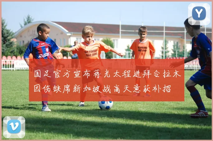 国足官方宣布蒋光太程进拜合拉木因伤缺席新加坡战高天意获补招