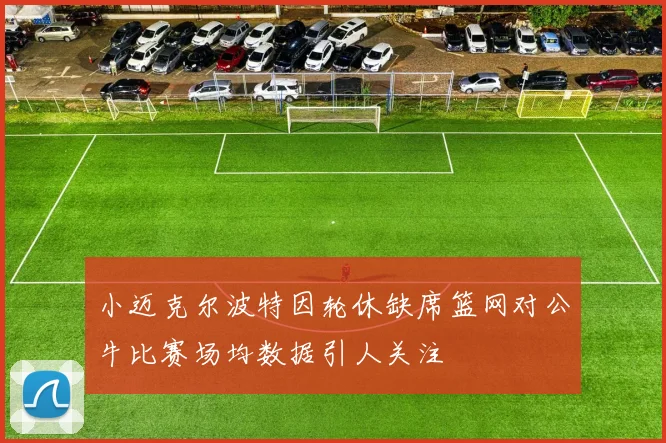 小迈克尔波特因轮休缺席篮网对公牛比赛场均数据引人关注