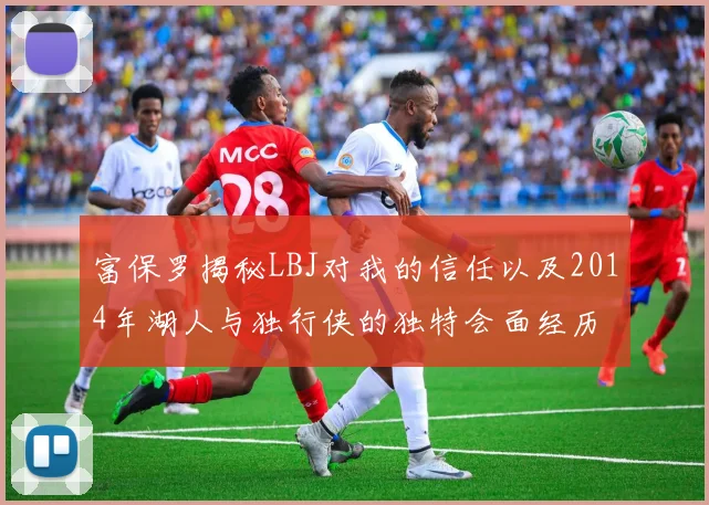 富保罗揭秘LBJ对我的信任以及2014年湖人与独行侠的独特会面经历