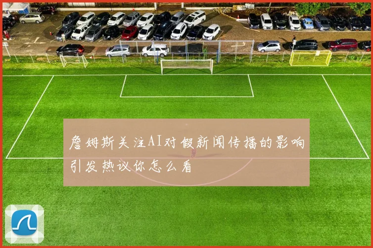 詹姆斯关注AI对假新闻传播的影响引发热议你怎么看